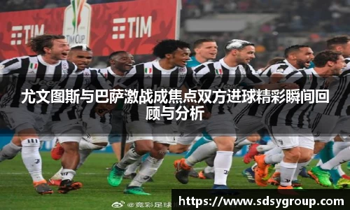 尤文图斯与巴萨激战成焦点双方进球精彩瞬间回顾与分析