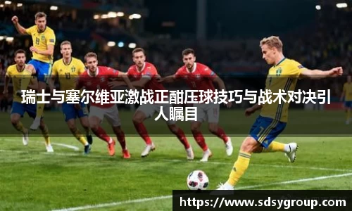 瑞士与塞尔维亚激战正酣压球技巧与战术对决引人瞩目